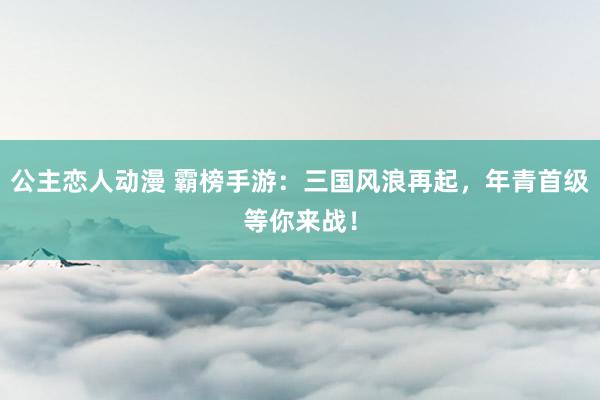公主恋人动漫 霸榜手游:三国风浪再起,年青首级等你来战!
