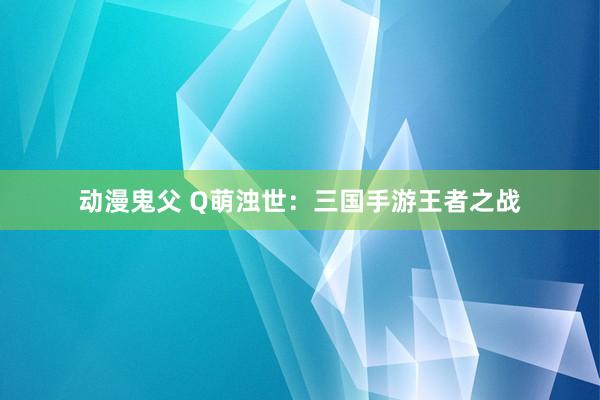 动漫鬼父 Q萌浊世:三国手游王者之战
