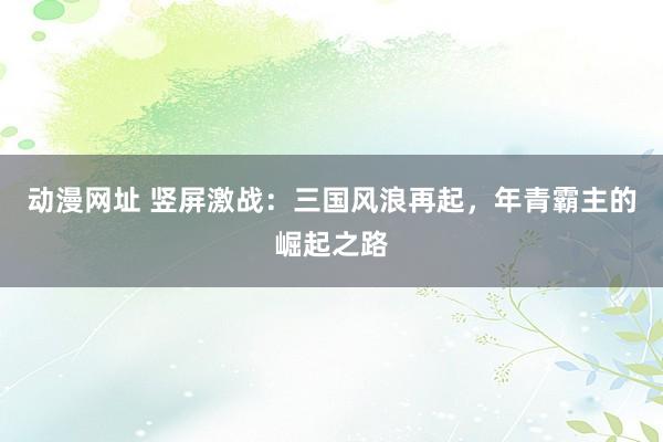 动漫网址 竖屏激战：三国风浪再起，年青霸主的崛起之路
