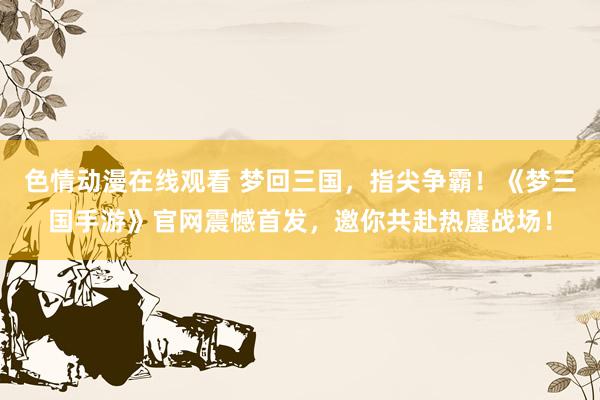 色情动漫在线观看 梦回三国，指尖争霸！《梦三国手游》官网震憾首发，邀你共赴热鏖战场！