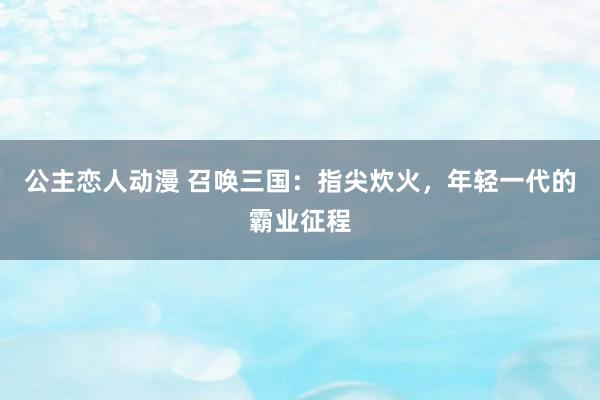 公主恋人动漫 召唤三国:指尖炊火,年轻一代的霸业征程