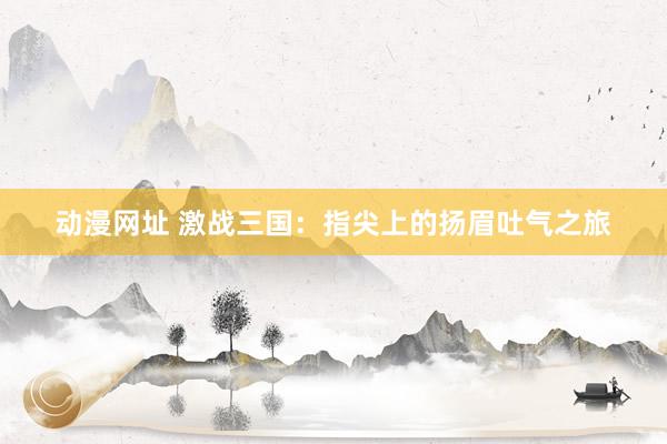 动漫网址 激战三国：指尖上的扬眉吐气之旅