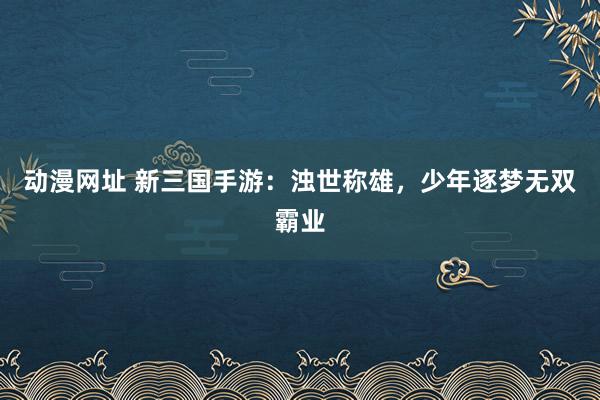 动漫网址 新三国手游:浊世称雄,少年逐梦无双霸业