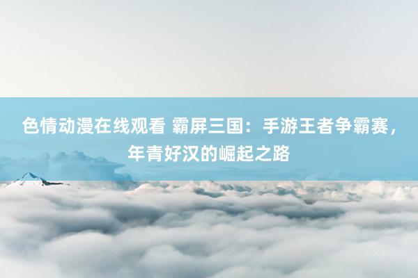 色情动漫在线观看 霸屏三国：手游王者争霸赛，年青好汉的崛起之路
