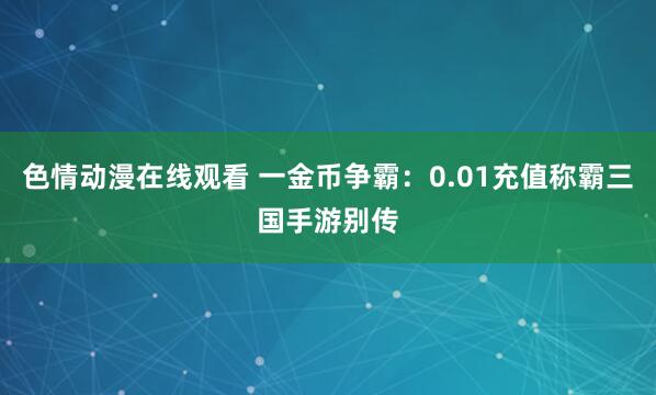 色情动漫在线观看 一金币争霸：0.01充值称霸三国手游别传