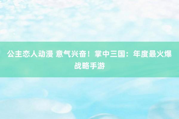 公主恋人动漫 意气兴奋！掌中三国：年度最火爆战略手游