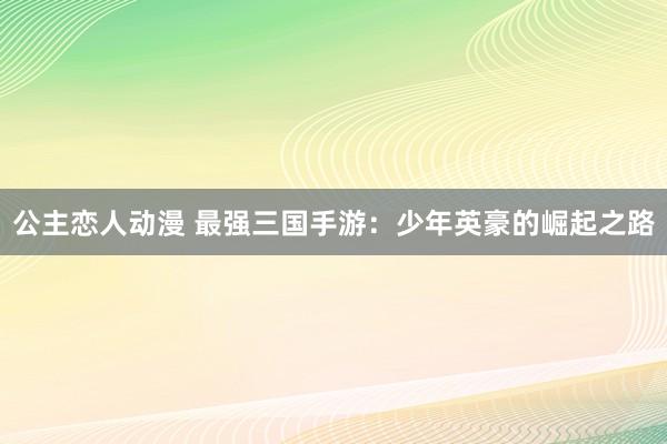 公主恋人动漫 最强三国手游：少年英豪的崛起之路