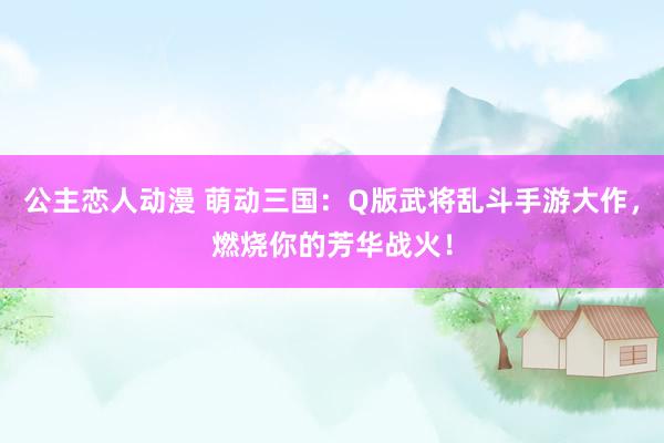 公主恋人动漫 萌动三国:Q版武将乱斗手游大作,燃烧你的芳华战火!