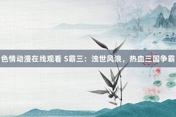 色情动漫在线观看 S霸三：浊世风浪，热血三国争霸