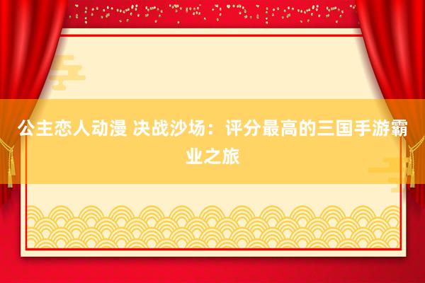 公主恋人动漫 决战沙场：评分最高的三国手游霸业之旅