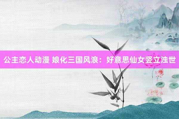 公主恋人动漫 娘化三国风浪：好意思仙女竖立浊世