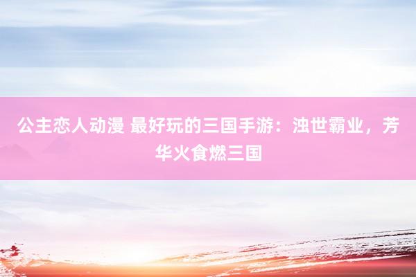 公主恋人动漫 最好玩的三国手游：浊世霸业，芳华火食燃三国