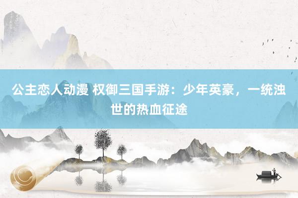 公主恋人动漫 权御三国手游：少年英豪，一统浊世的热血征途