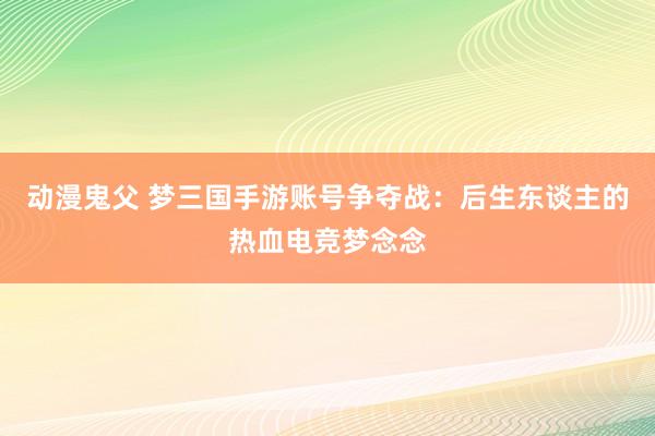动漫鬼父 梦三国手游账号争夺战：后生东谈主的热血电竞梦念念