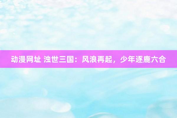 动漫网址 浊世三国:风浪再起,少年逐鹿六合