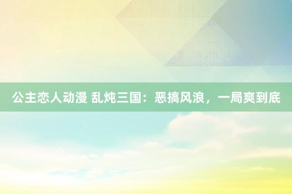 公主恋人动漫 乱炖三国:恶搞风浪,一局爽到底
