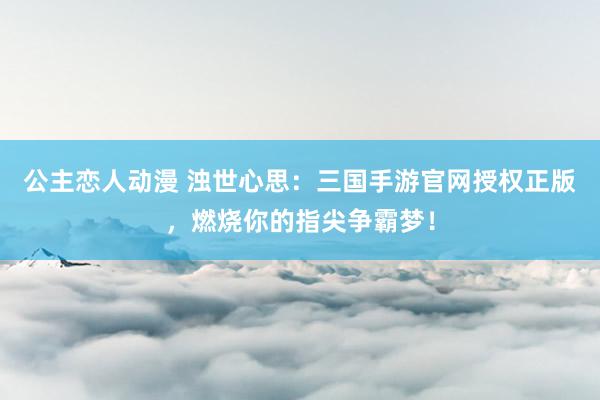 公主恋人动漫 浊世心思：三国手游官网授权正版，燃烧你的指尖争霸梦！