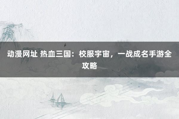 动漫网址 热血三国：校服宇宙，一战成名手游全攻略