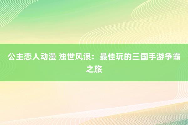 公主恋人动漫 浊世风浪:最佳玩的三国手游争霸之旅