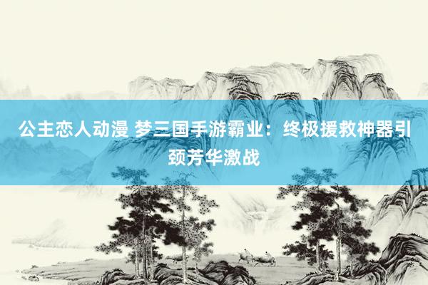 公主恋人动漫 梦三国手游霸业：终极援救神器引颈芳华激战