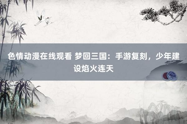 色情动漫在线观看 梦回三国：手游复刻，少年建设焰火连天