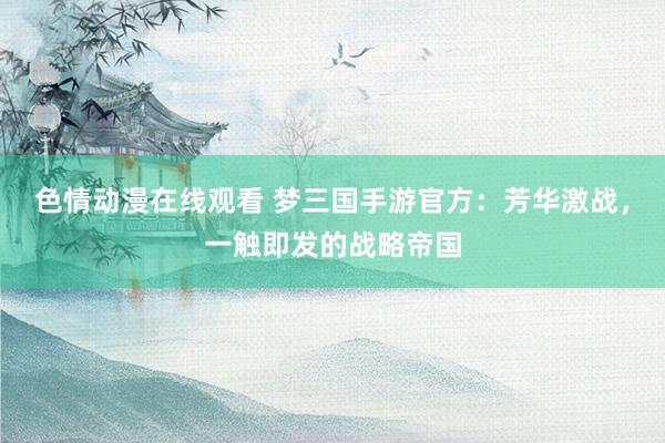 色情动漫在线观看 梦三国手游官方:芳华激战,一触即发的战略帝国
