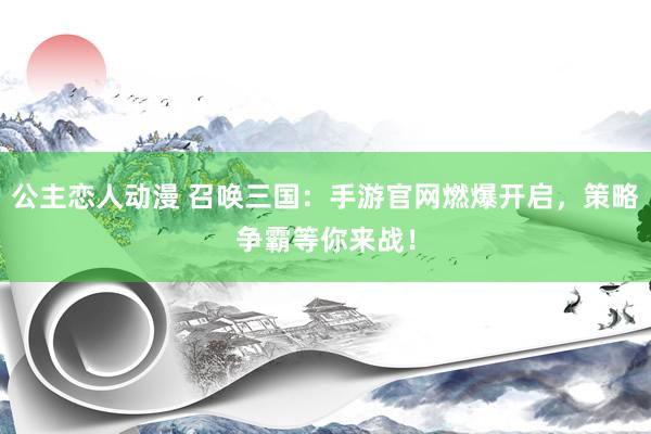 公主恋人动漫 召唤三国：手游官网燃爆开启，策略争霸等你来战！