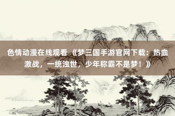 色情动漫在线观看 《梦三国手游官网下载：热血激战，一统浊世，少年称霸不是梦！》