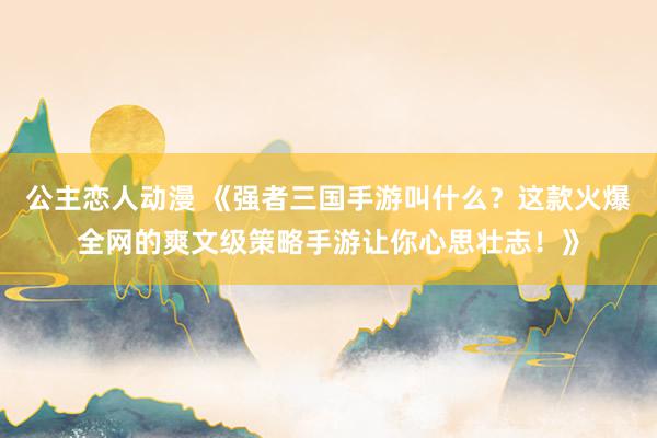 公主恋人动漫 《强者三国手游叫什么？这款火爆全网的爽文级策略手游让你心思壮志！》