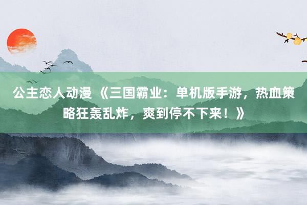 公主恋人动漫 《三国霸业：单机版手游，热血策略狂轰乱炸，爽到停不下来！》