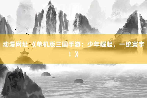 动漫网址 《单机版三国手游：少年崛起，一统寰宇！》