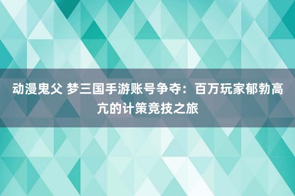 动漫鬼父 梦三国手游账号争夺：百万玩家郁勃高亢的计策竞技之旅