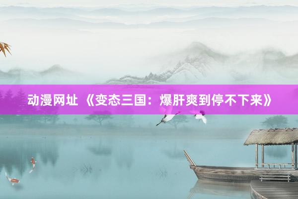 动漫网址 《变态三国：爆肝爽到停不下来》
