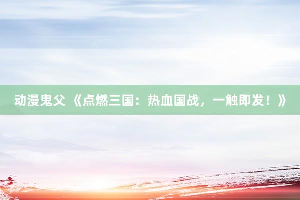 动漫鬼父 《点燃三国：热血国战，一触即发！》