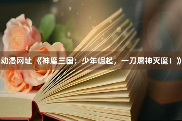 动漫网址 《神魔三国：少年崛起，一刀屠神灭魔！》