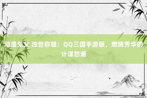 动漫鬼父 浊世称雄：QQ三国手游版，燃烧芳华的计谋怒潮