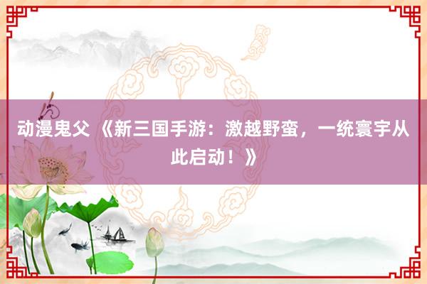 动漫鬼父 《新三国手游:激越野蛮,一统寰宇从此启动!》
