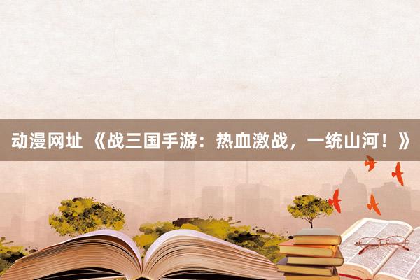 动漫网址 《战三国手游:热血激战,一统山河!》