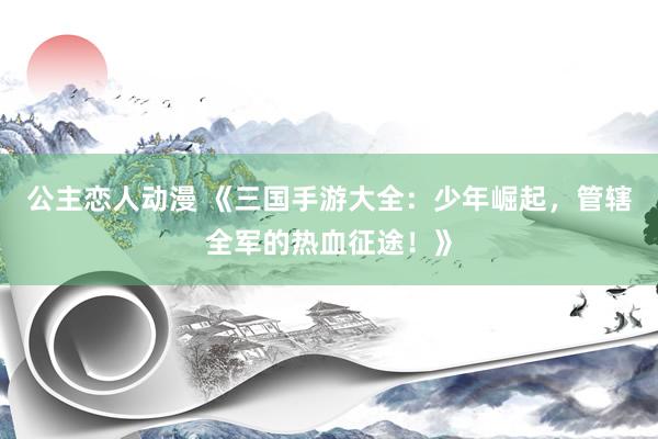 公主恋人动漫 《三国手游大全：少年崛起，管辖全军的热血征途！》