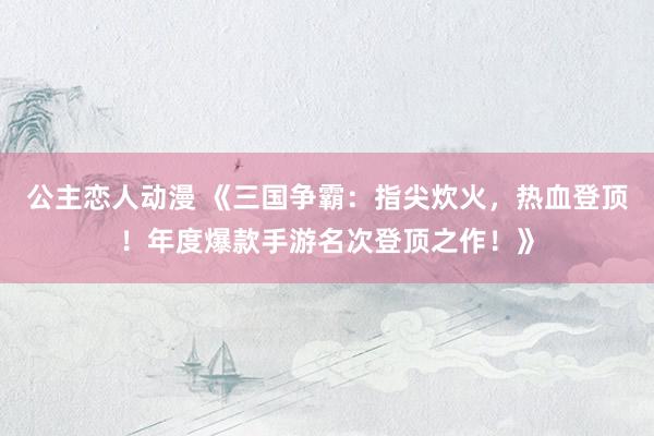 公主恋人动漫 《三国争霸:指尖炊火,热血登顶!年度爆款手游名次登顶之作!》