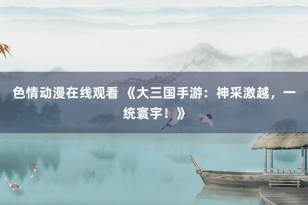 色情动漫在线观看 《大三国手游:神采激越,一统寰宇!》