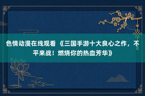 色情动漫在线观看 《三国手游十大良心之作,不平来战!燃烧你的热血芳华》
