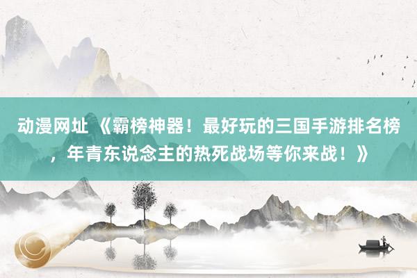 动漫网址 《霸榜神器！最好玩的三国手游排名榜，年青东说念主的热死战场等你来战！》