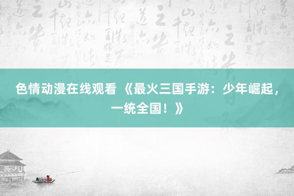 色情动漫在线观看 《最火三国手游:少年崛起,一统全国!》