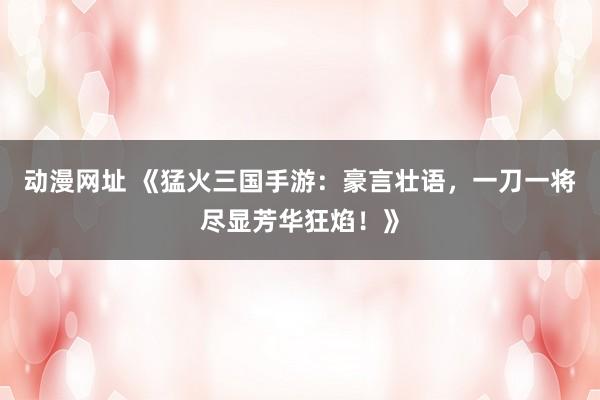 动漫网址 《猛火三国手游：豪言壮语，一刀一将尽显芳华狂焰！》