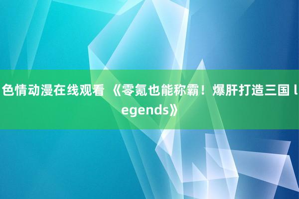 色情动漫在线观看 《零氪也能称霸！爆肝打造三国 legends》