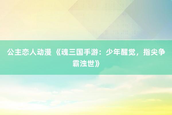 公主恋人动漫 《魂三国手游：少年醒觉，指尖争霸浊世》