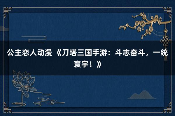 公主恋人动漫 《刀塔三国手游:斗志奋斗,一统寰宇!》