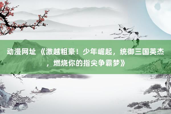 动漫网址 《激越粗豪!少年崛起,统御三国英杰,燃烧你的指尖争霸梦》