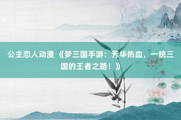 公主恋人动漫 《梦三国手游:芳华热血,一统三国的王者之路!》